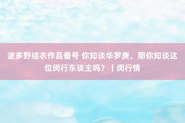 波多野结衣作品番号 你知谈华罗庚，那你知谈这位闵行东谈主吗？丨闵行情