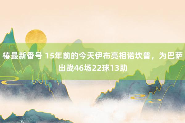 椿最新番号 15年前的今天伊布亮相诺坎普，为巴萨出战46场22球13助