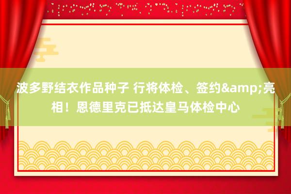 波多野结衣作品种子 行将体检、签约&亮相！恩德里克已抵达皇马体检中心