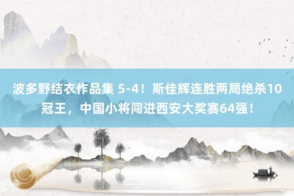 波多野结衣作品集 5-4！斯佳辉连胜两局绝杀10冠王，中国小将闯进西安大奖赛64强！