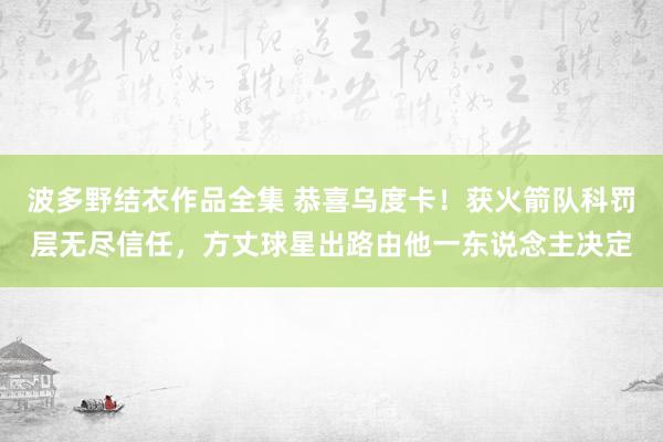 波多野结衣作品全集 恭喜乌度卡！获火箭队科罚层无尽信任，方丈球星出路由他一东说念主决定