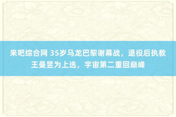 来吧综合网 35岁马龙巴黎谢幕战，退役后执教王曼昱为上选，宇宙第二重回巅峰