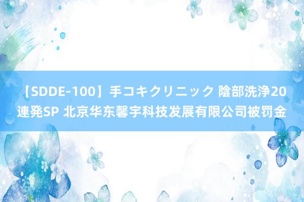 【SDDE-100】手コキクリニック 陰部洗浄20連発SP 北京华东馨宇科技发展有限公司被罚金