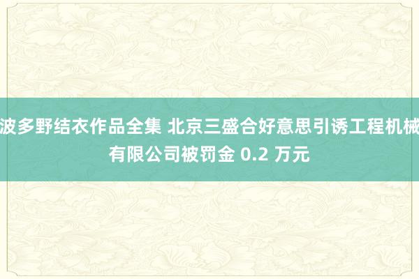 波多野结衣作品全集 北京三盛合好意思引诱工程机械有限公司被罚金 0.2 万元