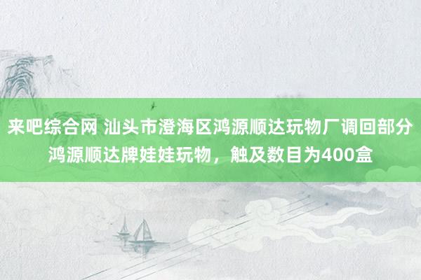 来吧综合网 汕头市澄海区鸿源顺达玩物厂调回部分鸿源顺达牌娃娃玩物，触及数目为400盒