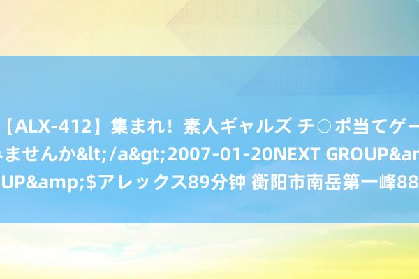 【ALX-412】集まれ！素人ギャルズ チ○ポ当てゲームで賞金稼いでみませんか</a>2007-01-20NEXT GROUP&$アレックス89分钟 衡阳市南岳第一峰88米摩天轮邀您定名