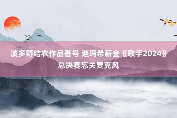 波多野结衣作品番号 迪玛希薪金《歌手2024》总决赛忘关麦克风