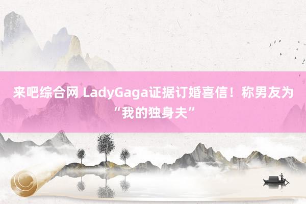 来吧综合网 LadyGaga证据订婚喜信！称男友为“我的独身夫”