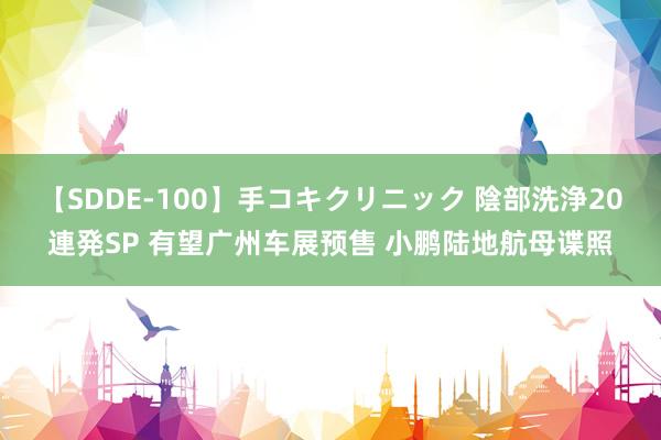 【SDDE-100】手コキクリニック 陰部洗浄20連発SP 有望广州车展预售 小鹏陆地航母谍照