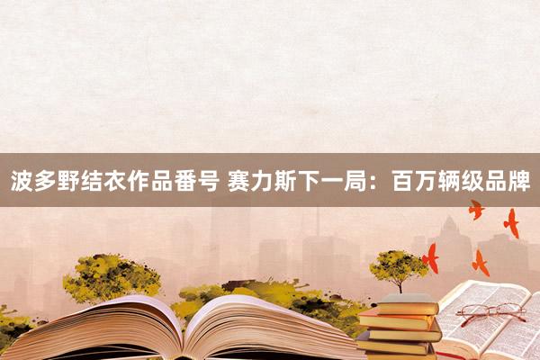 波多野结衣作品番号 赛力斯下一局：百万辆级品牌