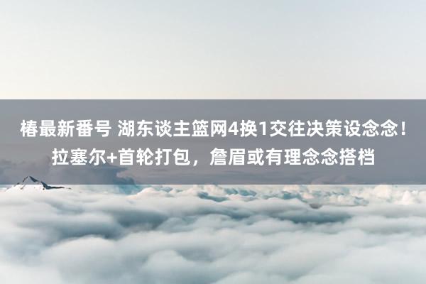 椿最新番号 湖东谈主篮网4换1交往决策设念念！拉塞尔+首轮打包，詹眉或有理念念搭档