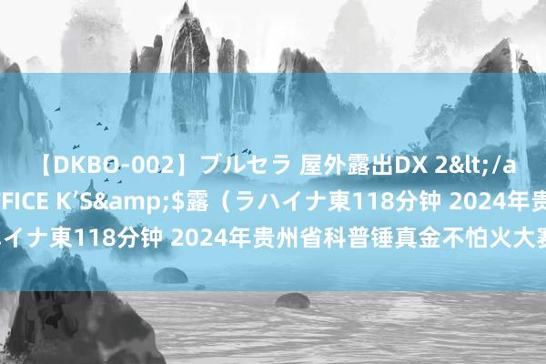 【DKBO-002】ブルセラ 屋外露出DX 2</a>2006-03-16OFFICE K’S&$露（ラハイナ東118分钟 2024年贵州省科普锤真金不怕火大赛成果公示