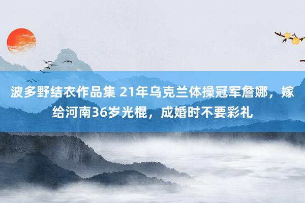 波多野结衣作品集 21年乌克兰体操冠军詹娜，嫁给河南36岁光棍，成婚时不要彩礼