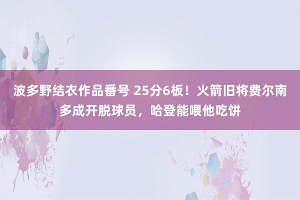 波多野结衣作品番号 25分6板！火箭旧将费尔南多成开脱球员，哈登能喂他吃饼