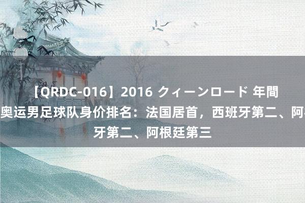 【QRDC-016】2016 クィーンロード 年間BEST10 奥运男足球队身价排名：法国居首，西班牙第二、阿根廷第三