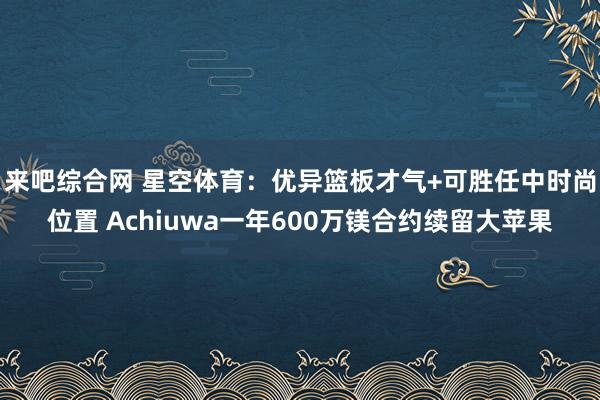 来吧综合网 星空体育：优异篮板才气+可胜任中时尚位置 Achiuwa一年600万镁合约续留大苹果