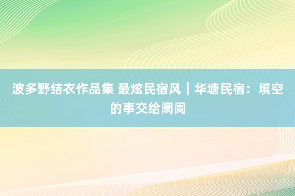 波多野结衣作品集 最炫民宿风｜华塘民宿：填空的事交给阛阓