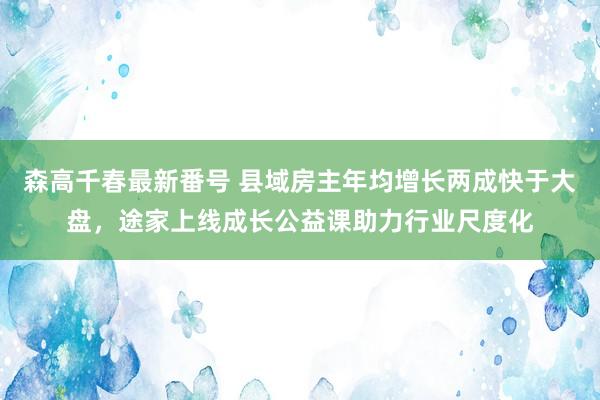 森高千春最新番号 县域房主年均增长两成快于大盘，途家上线成长公益课助力行业尺度化