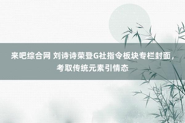 来吧综合网 刘诗诗荣登G社指令板块专栏封面，考取传统元素引情态