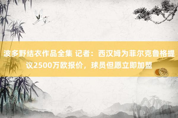 波多野结衣作品全集 记者：西汉姆为菲尔克鲁格提议2500万欧报价，球员但愿立即加盟