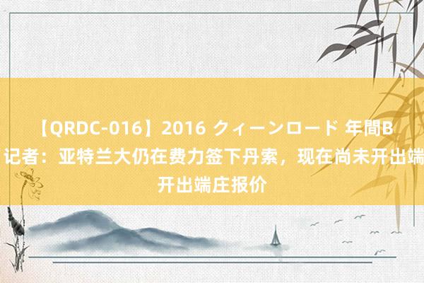 【QRDC-016】2016 クィーンロード 年間BEST10 记者：亚特兰大仍在费力签下丹索，现在尚未开出端庄报价