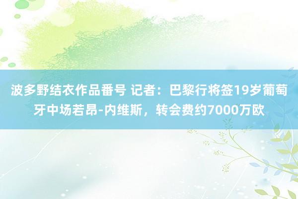 波多野结衣作品番号 记者：巴黎行将签19岁葡萄牙中场若昂-内维斯，转会费约7000万欧