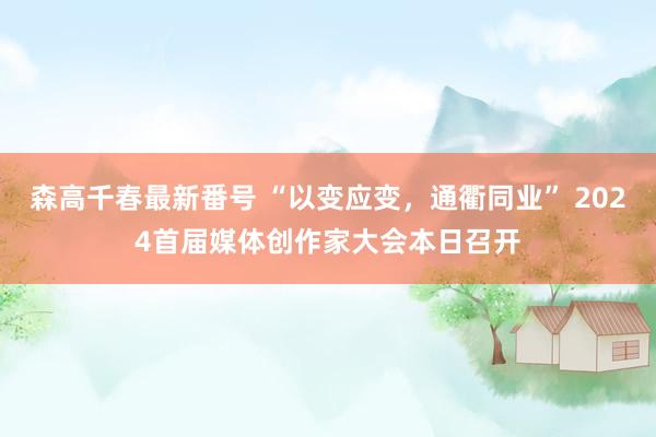 森高千春最新番号 “以变应变，通衢同业” 2024首届媒体创作家大会本日召开