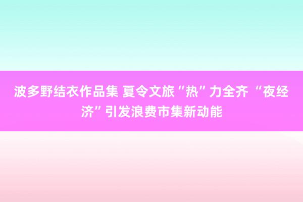 波多野结衣作品集 夏令文旅“热”力全齐 “夜经济”引发浪费市集新动能