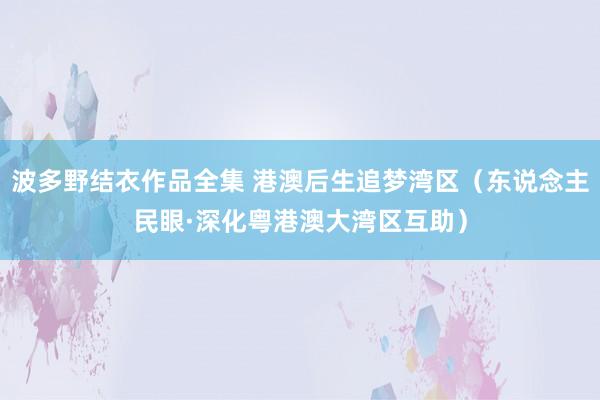 波多野结衣作品全集 港澳后生追梦湾区（东说念主民眼·深化粤港澳大湾区互助）