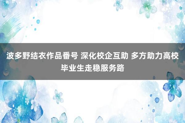 波多野结衣作品番号 深化校企互助 多方助力高校毕业生走稳服务路