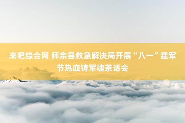 来吧综合网 师宗县救急解决局开展“八一”建军节热血铸军魂茶话会