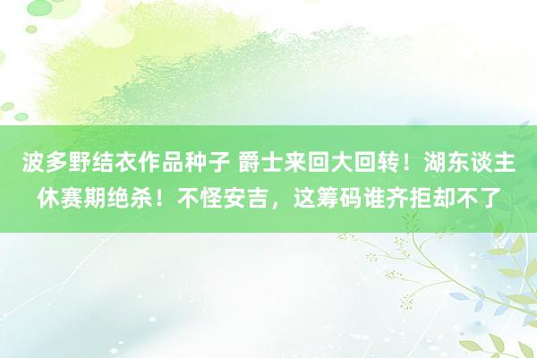 波多野结衣作品种子 爵士来回大回转！湖东谈主休赛期绝杀！不怪安吉，这筹码谁齐拒却不了