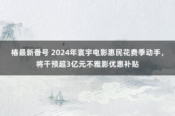 椿最新番号 2024年寰宇电影惠民花费季动手，将干预超3亿元不雅影优惠补贴