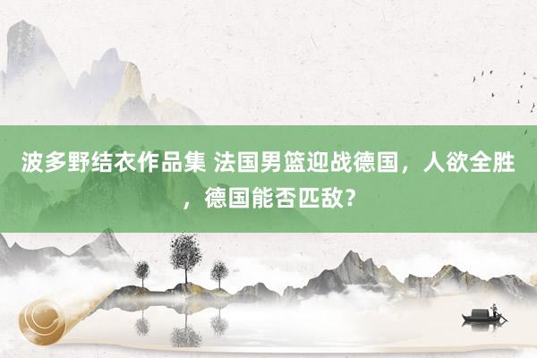 波多野结衣作品集 法国男篮迎战德国，人欲全胜，德国能否匹敌？