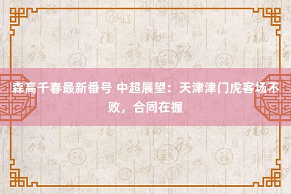 森高千春最新番号 中超展望：天津津门虎客场不败，合同在握