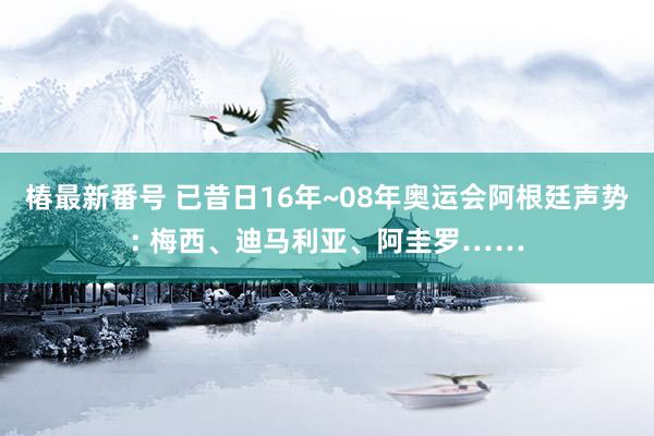 椿最新番号 已昔日16年~08年奥运会阿根廷声势: 梅西、迪马利亚、阿圭罗……