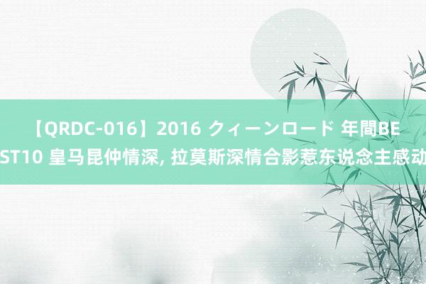 【QRDC-016】2016 クィーンロード 年間BEST10 皇马昆仲情深， 拉莫斯深情合影惹东说念主感动