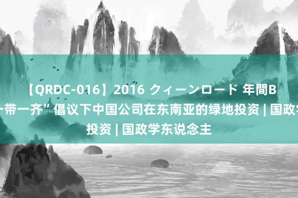 【QRDC-016】2016 クィーンロード 年間BEST10 “一带一齐”倡议下中国公司在东南亚的绿地投资 | 国政学东说念主