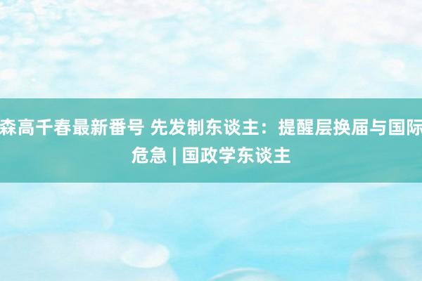 森高千春最新番号 先发制东谈主：提醒层换届与国际危急 | 国政学东谈主