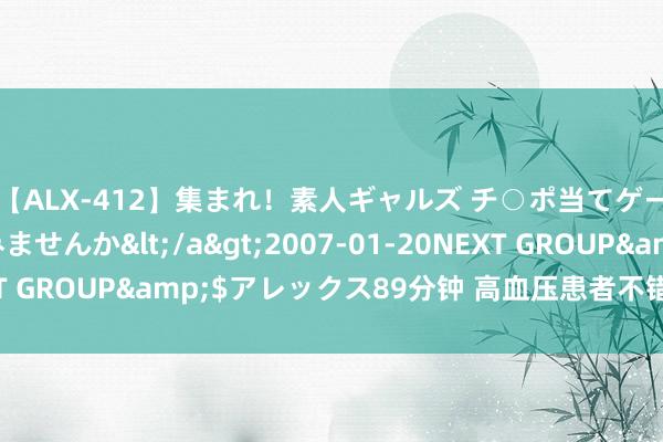 【ALX-412】集まれ！素人ギャルズ チ○ポ当てゲームで賞金稼いでみませんか</a>2007-01-20NEXT GROUP&$アレックス89分钟 高血压患者不错进补的药物