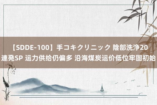 【SDDE-100】手コキクリニック 陰部洗浄20連発SP 运力供给仍偏多 沿海煤炭运价低位牢固初始