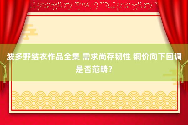 波多野结衣作品全集 需求尚存韧性 铜价向下回调是否范畴？