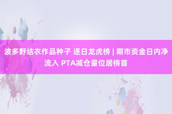 波多野结衣作品种子 逐日龙虎榜 | 期市资金日内净流入 PTA减仓量位居榜首