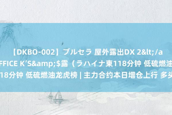 【DKBO-002】ブルセラ 屋外露出DX 2</a>2006-03-16OFFICE K’S&$露（ラハイナ東118分钟 低硫燃油龙虎榜 | 主力合约本日增仓上行 多头进场意愿强于空头