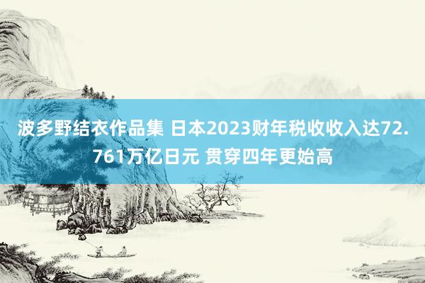 波多野结衣作品集 日本2023财年税收收入达72.761万亿日元 贯穿四年更始高