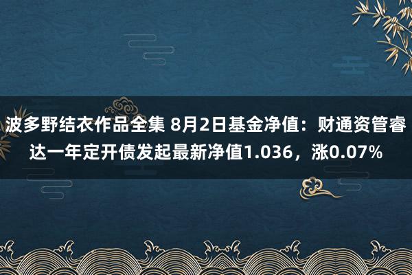 波多野结衣作品全集 8月2日基金净值：财通资管睿达一年定开债发起最新净值1.036，涨0.07%