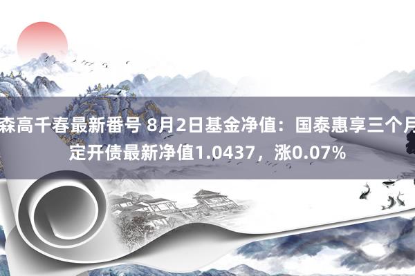 森高千春最新番号 8月2日基金净值：国泰惠享三个月定开债最新净值1.0437，涨0.07%