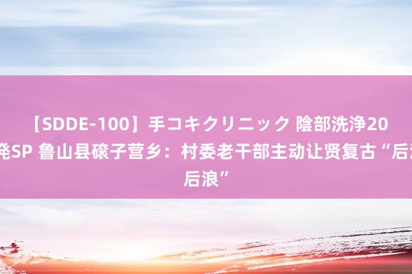 【SDDE-100】手コキクリニック 陰部洗浄20連発SP 鲁山县磙子营乡：村委老干部主动让贤复古“后浪”