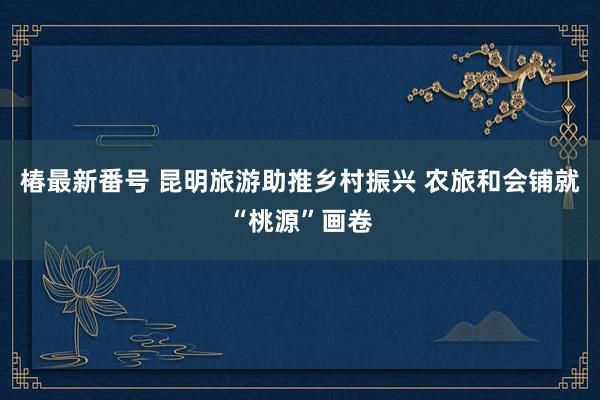 椿最新番号 昆明旅游助推乡村振兴 农旅和会铺就“桃源”画卷