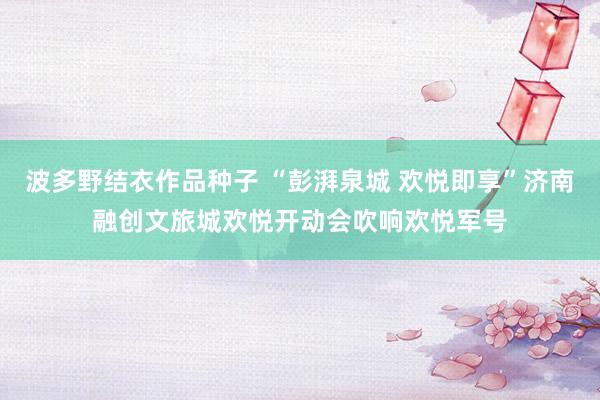 波多野结衣作品种子 “彭湃泉城 欢悦即享”济南融创文旅城欢悦开动会吹响欢悦军号